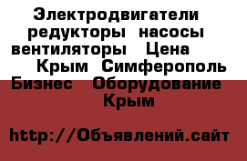 Электродвигатели, редукторы, насосы, вентиляторы › Цена ­ 1 223 - Крым, Симферополь Бизнес » Оборудование   . Крым